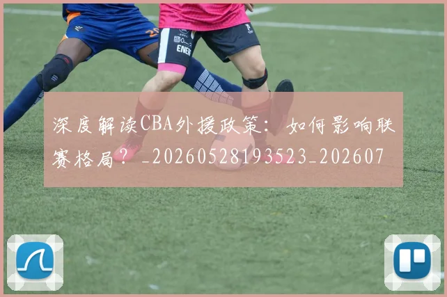 深度解读CBA外援政策:如何影响联赛格局?_20260528193523_20260707154618