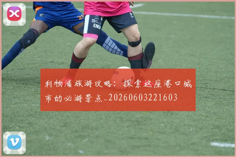 利物浦旅游攻略：探索这座港口城市的必游景点_20260603221603