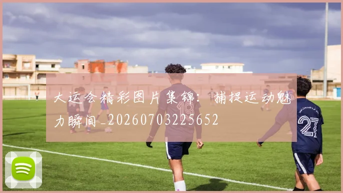 大运会精彩图片集锦:捕捉运动魅力瞬间_20260703225652