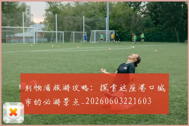 利物浦旅游攻略：探索这座港口城市的必游景点_20260603221603