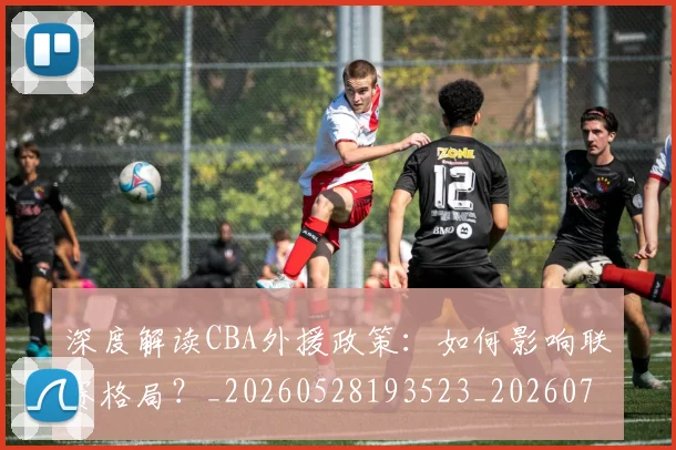 深度解读CBA外援政策：如何影响联赛格局？_20260528193523_20260707154618
