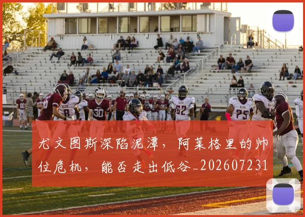 尤文图斯深陷泥潭，阿莱格里的帅位危机，能否走出低谷_20260723171446