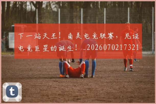 下一站天王！南美电竞联赛，见证电竞巨星的诞生！_20260702173211